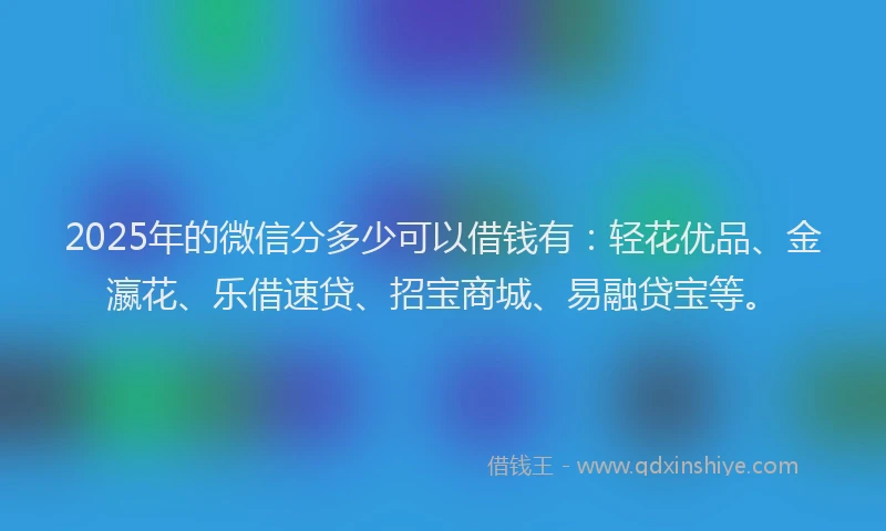 2025年的微信分多少可以借钱有：轻花优品、金瀛花、乐借速贷、招宝商城、易融贷宝等。