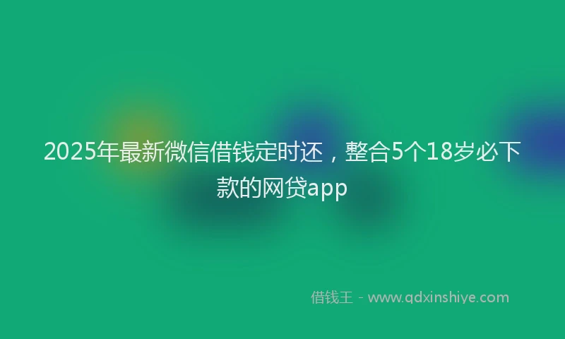 2025年最新微信借钱定时还，整合5个18岁必下款的网贷app