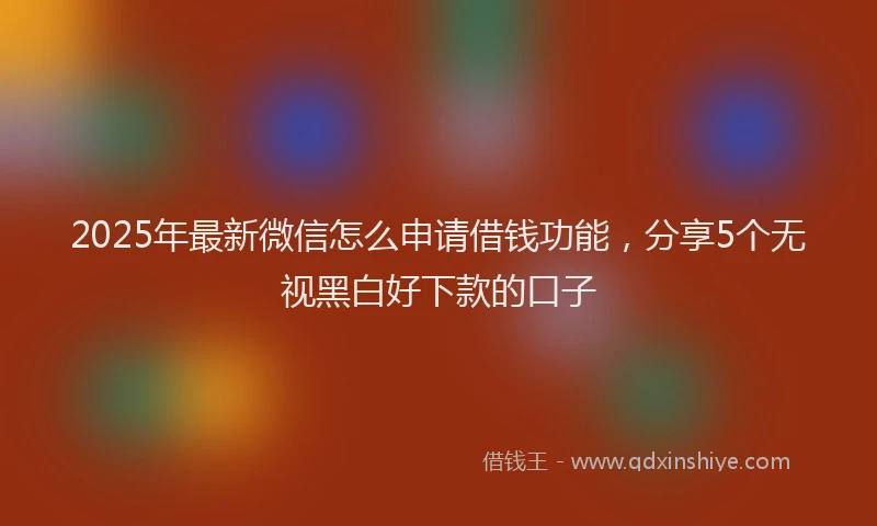 2025年最新微信怎么申请借钱功能，分享5个无视黑白好下款的口子