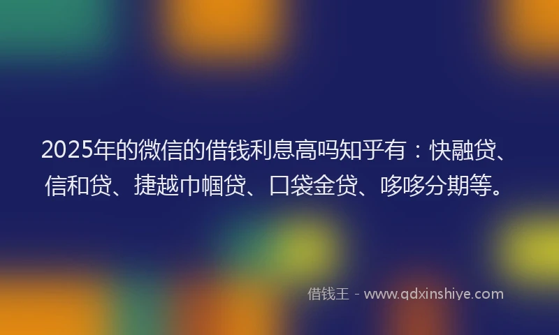 2025年的微信的借钱利息高吗知乎有：快融贷、信和贷、捷越巾帼贷、口袋金贷、哆哆分期等。