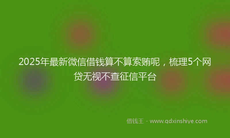 2025年最新微信借钱算不算索贿呢，梳理5个网贷无视不查征信平台
