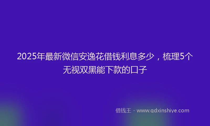 2025年最新微信安逸花借钱利息多少，梳理5个无视双黑能下款的口子
