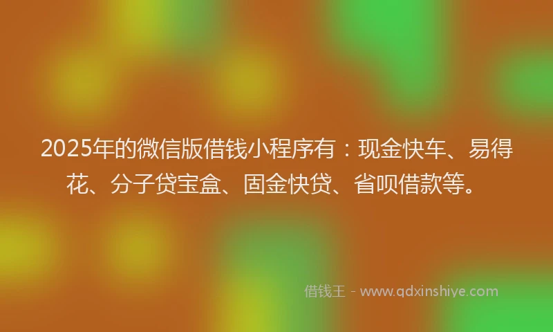 2025年的微信版借钱小程序有：现金快车、易得花、分子贷宝盒、固金快贷、省呗借款等。