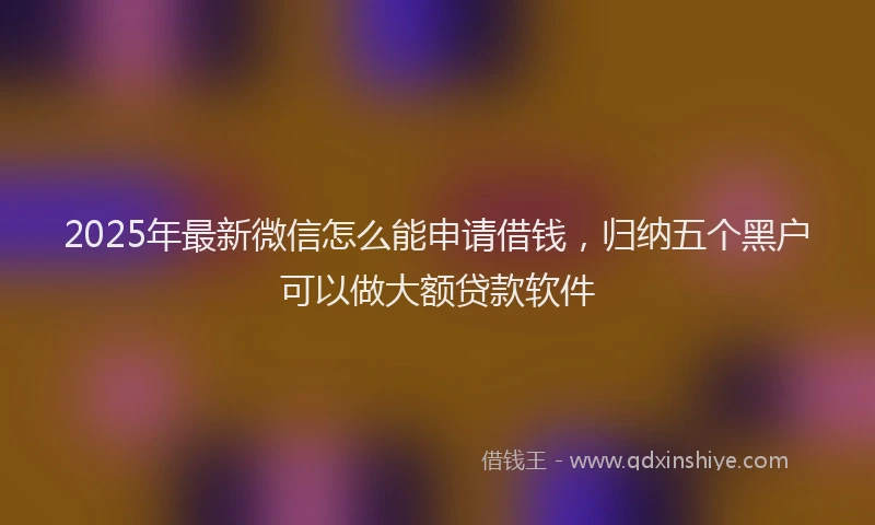 2025年最新微信怎么能申请借钱，归纳五个黑户可以做大额贷款软件