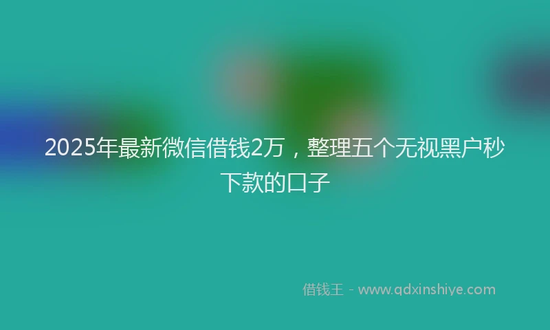2025年最新微信借钱2万，整理五个无视黑户秒下款的口子