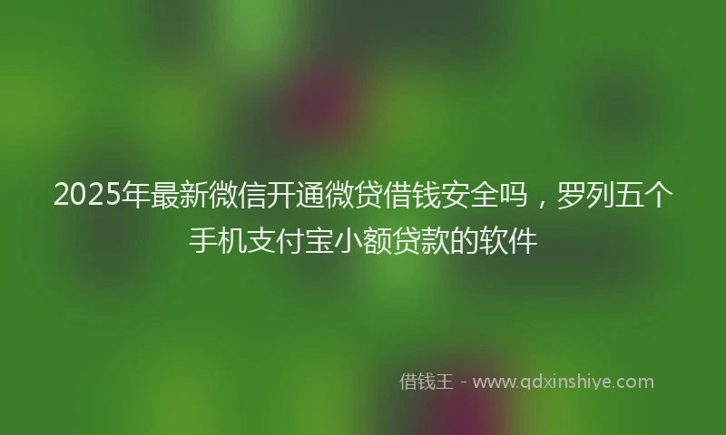 2025年最新微信开通微贷借钱安全吗，罗列五个手机支付宝小额贷款的软件