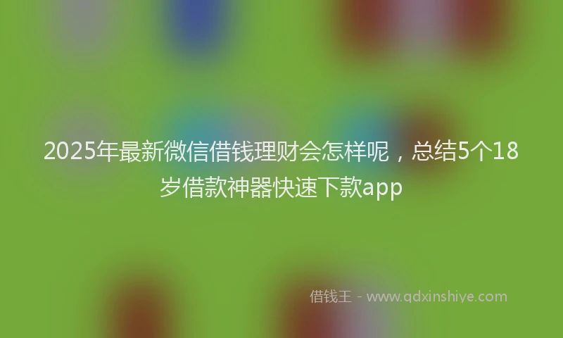 2025年最新微信借钱理财会怎样呢，总结5个18岁借款神器快速下款app