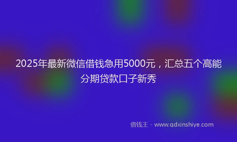 2025年最新微信借钱急用5000元，汇总五个高能分期贷款口子新秀