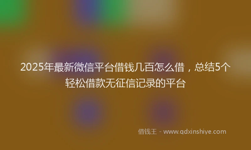 2025年最新微信平台借钱几百怎么借，总结5个轻松借款无征信记录的平台