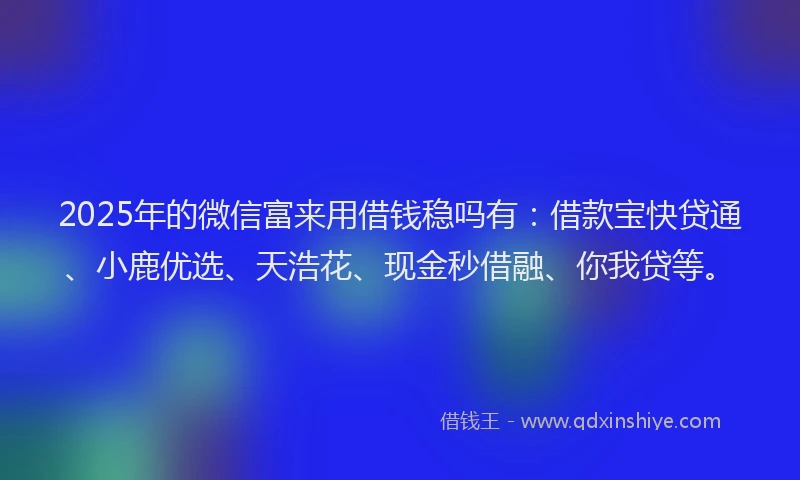 2025年的微信富来用借钱稳吗有：借款宝快贷通、小鹿优选、天浩花、现金秒借融、你我贷等。