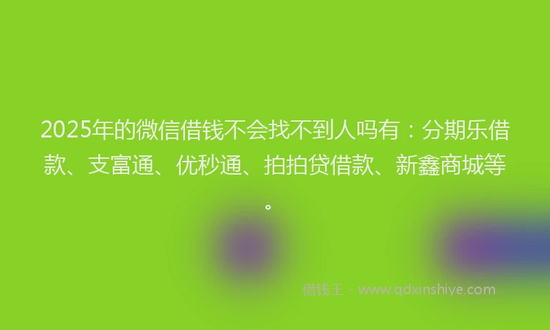 2025年的微信借钱不会找不到人吗有：分期乐借款、支富通、优秒通、拍拍贷借款、新鑫商城等。