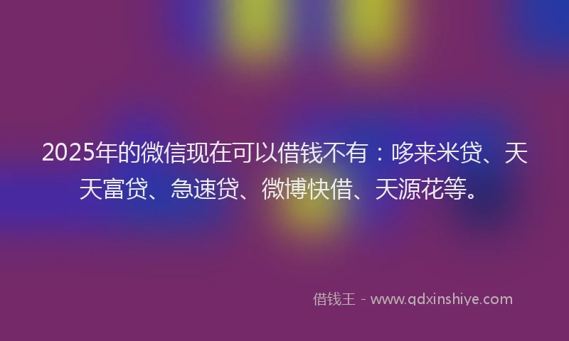2025年的微信现在可以借钱不有：哆来米贷、天天富贷、急速贷、微博快借、天源花等。