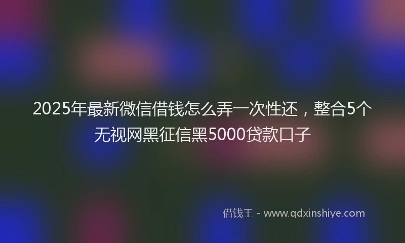 2025年最新微信借钱怎么弄一次性还，整合5个无视网黑征信黑5000贷款口子