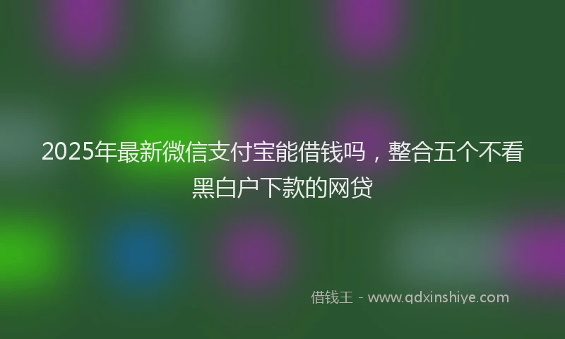 2025年最新微信支付宝能借钱吗，整合五个不看黑白户下款的网贷