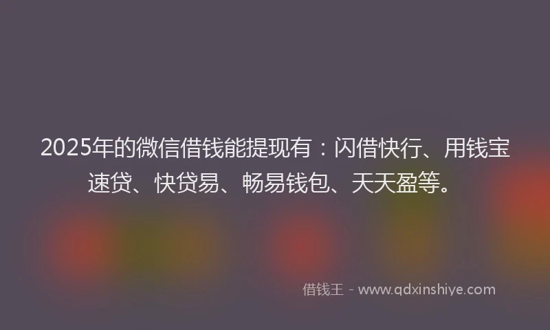 2025年的微信借钱能提现有：闪借快行、用钱宝速贷、快贷易、畅易钱包、天天盈等。