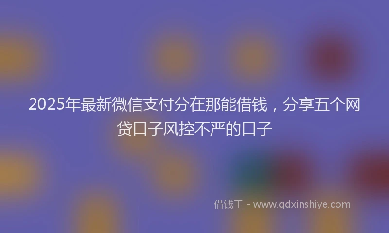 2025年最新微信支付分在那能借钱，分享五个网贷口子风控不严的口子