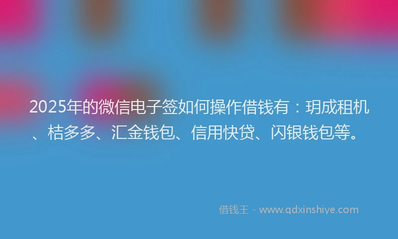 2025年的微信电子签如何操作借钱有：玥成租机、桔多多、汇金钱包、信用快贷、闪银钱包等。