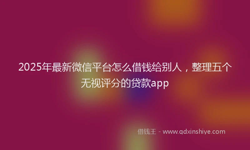 2025年最新微信平台怎么借钱给别人，整理五个无视评分的贷款app