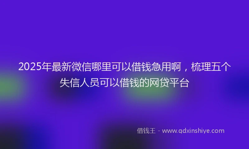 2025年最新微信哪里可以借钱急用啊，梳理五个失信人员可以借钱的网贷平台