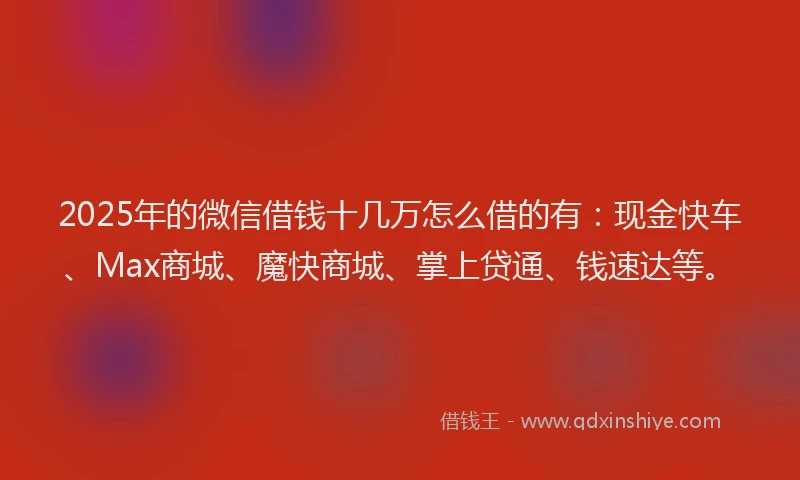 2025年的微信借钱十几万怎么借的有：现金快车、Max商城、魔快商城、掌上贷通、钱速达等。