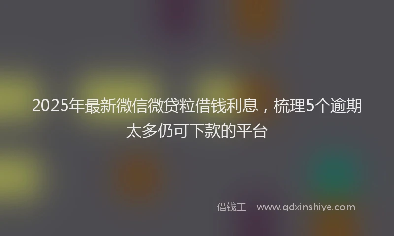2025年最新微信微贷粒借钱利息，梳理5个逾期太多仍可下款的平台