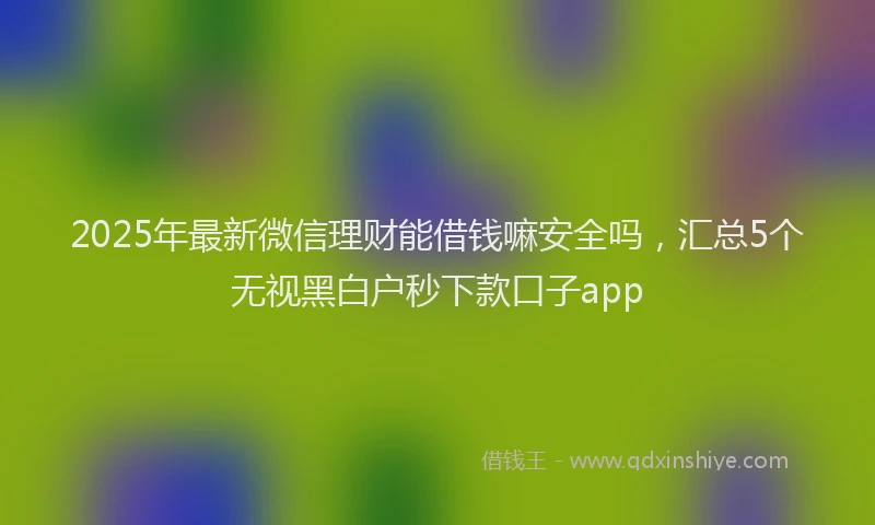2025年最新微信理财能借钱嘛安全吗，汇总5个无视黑白户秒下款口子app