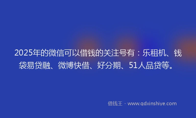 2025年的微信可以借钱的关注号有：乐租机、钱袋易贷融、微博快借、好分期、51人品贷等。