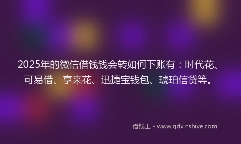2025年的微信借钱钱会转如何下账有：时代花、可易借、享来花、迅捷宝钱包、琥珀信贷等。