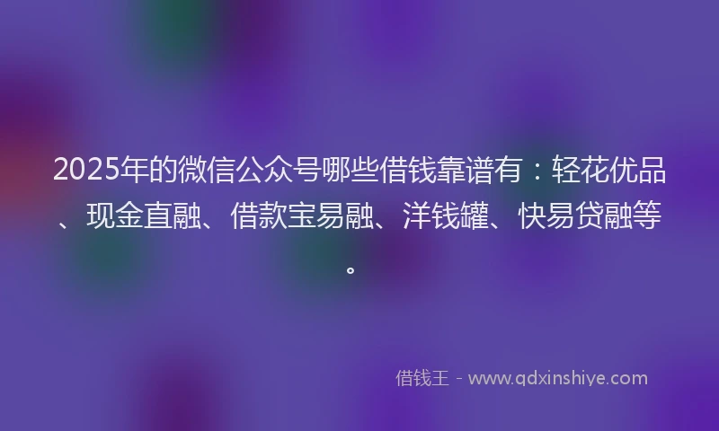 2025年的微信公众号哪些借钱靠谱有：轻花优品、现金直融、借款宝易融、洋钱罐、快易贷融等。