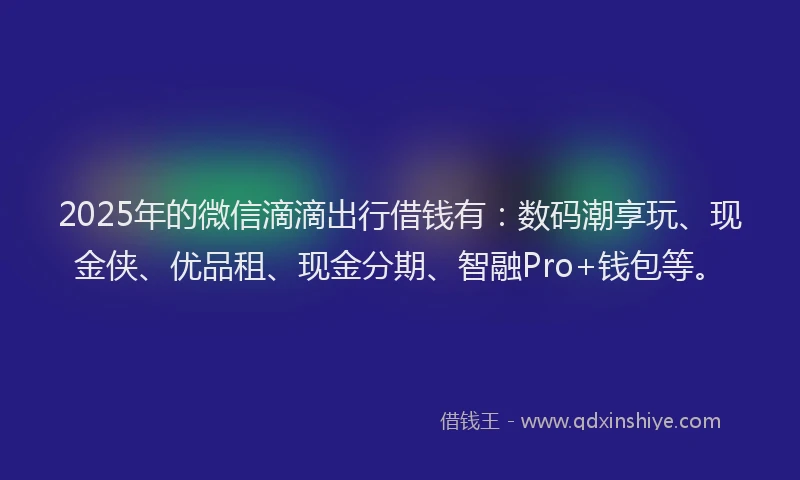 2025年的微信滴滴出行借钱有：数码潮享玩、现金侠、优品租、现金分期、智融Pro+钱包等。