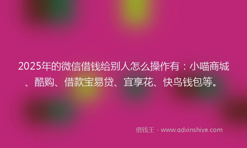 2025年的微信借钱给别人怎么操作有：小喵商城、酷购、借款宝易贷、宜享花、快鸟钱包等。