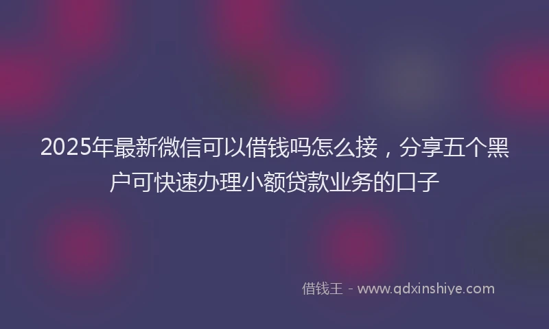 2025年最新微信可以借钱吗怎么接，分享五个黑户可快速办理小额贷款业务的口子