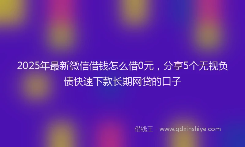 2025年最新微信借钱怎么借0元，分享5个无视负债快速下款长期网贷的口子