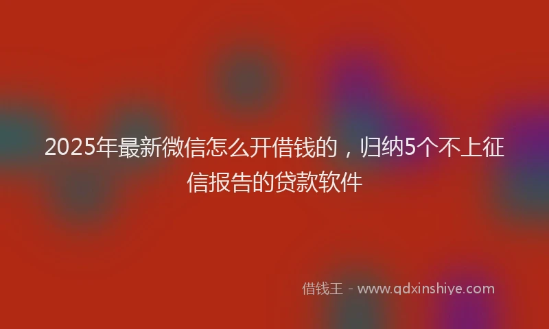 2025年最新微信怎么开借钱的，归纳5个不上征信报告的贷款软件