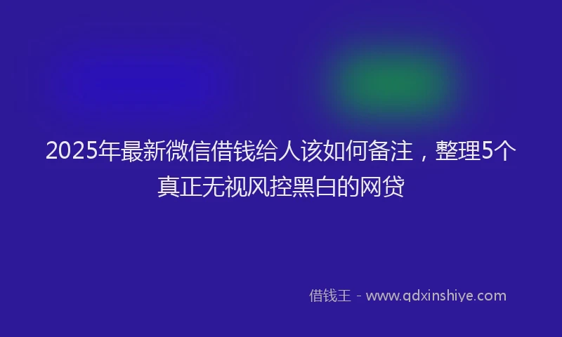 2025年最新微信借钱给人该如何备注，整理5个真正无视风控黑白的网贷