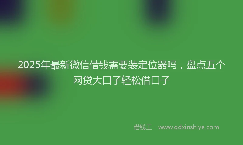 2025年最新微信借钱需要装定位器吗，盘点五个网贷大口子轻松借口子