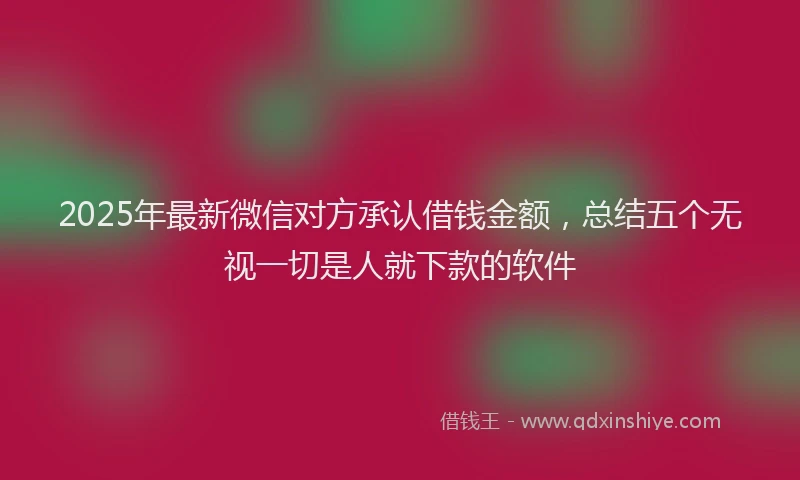 2025年最新微信对方承认借钱金额，总结五个无视一切是人就下款的软件