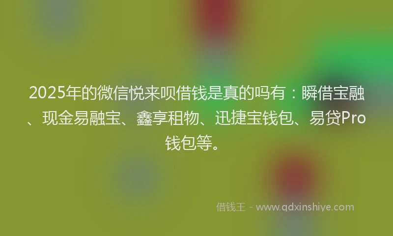 2025年的微信悦来呗借钱是真的吗有：瞬借宝融、现金易融宝、鑫享租物、迅捷宝钱包、易贷Pro钱包等。
