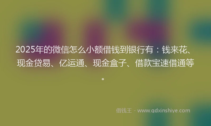 2025年的微信怎么小额借钱到银行有：钱来花、现金贷易、亿运通、现金盒子、借款宝速借通等。