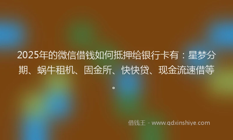2025年的微信借钱如何抵押给银行卡有：星梦分期、蜗牛租机、固金所、快快贷、现金流速借等。