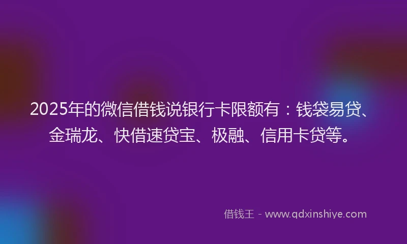 2025年的微信借钱说银行卡限额有：钱袋易贷、金瑞龙、快借速贷宝、极融、信用卡贷等。