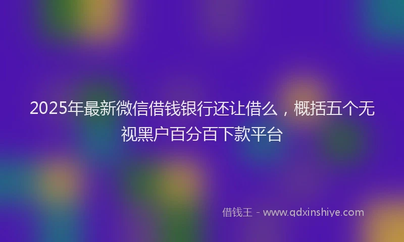 2025年最新微信借钱银行还让借么，概括五个无视黑户百分百下款平台