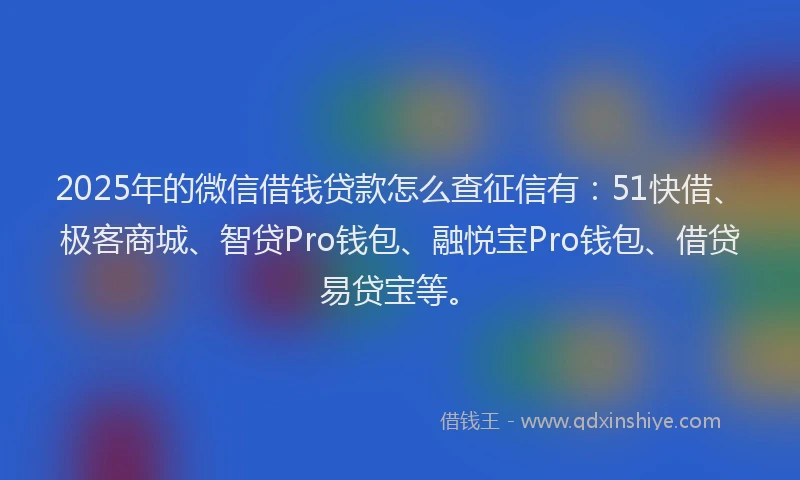 2025年的微信借钱贷款怎么查征信有：51快借、极客商城、智贷Pro钱包、融悦宝Pro钱包、借贷易贷宝等。