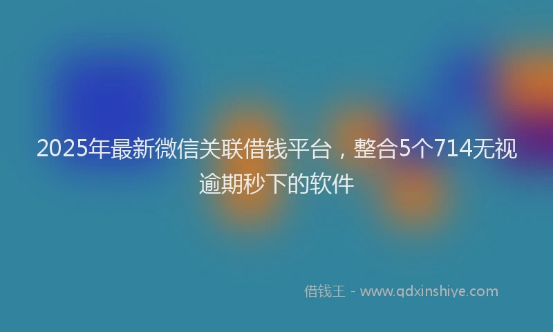 2025年最新微信关联借钱平台，整合5个714无视逾期秒下的软件