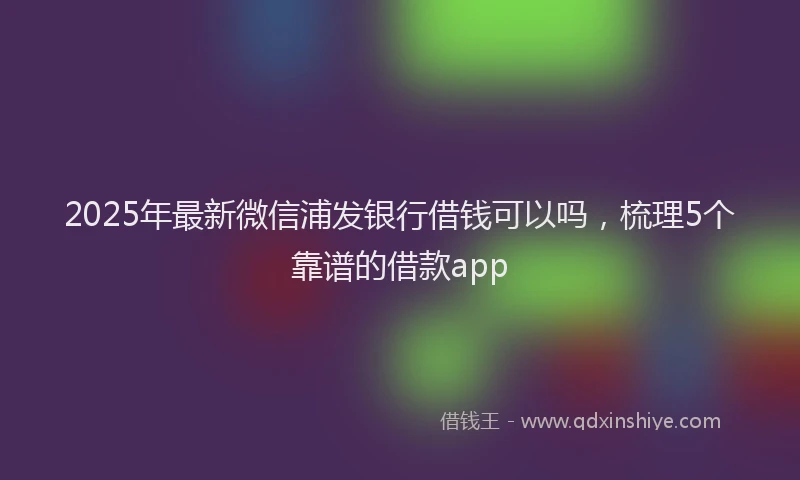 2025年最新微信浦发银行借钱可以吗，梳理5个靠谱的借款app