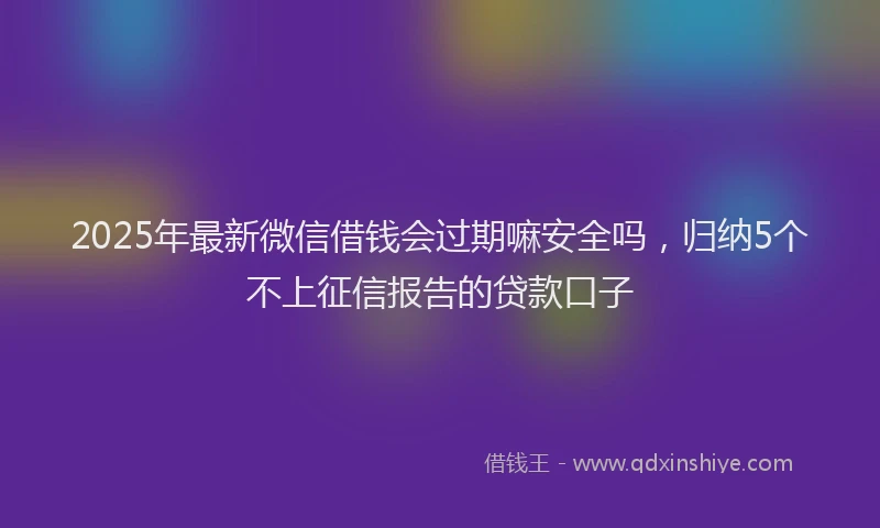 2025年最新微信借钱会过期嘛安全吗，归纳5个不上征信报告的贷款口子