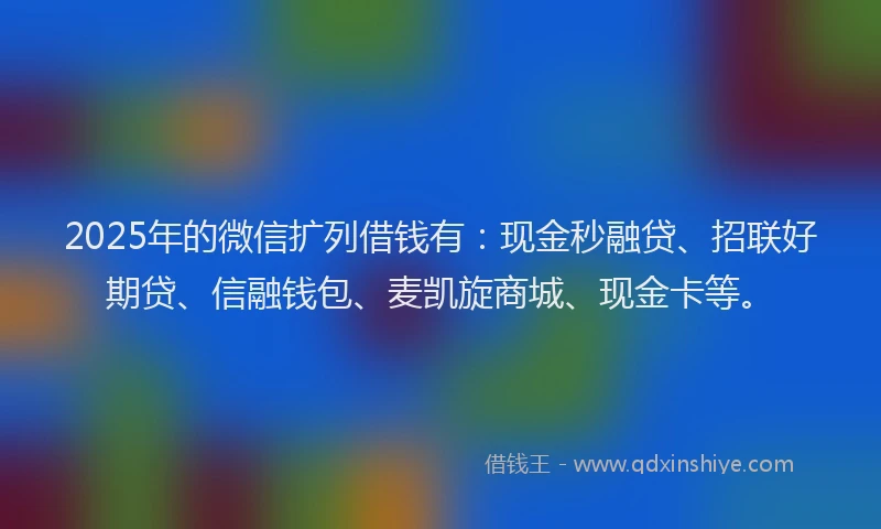 2025年的微信扩列借钱有：现金秒融贷、招联好期贷、信融钱包、麦凯旋商城、现金卡等。