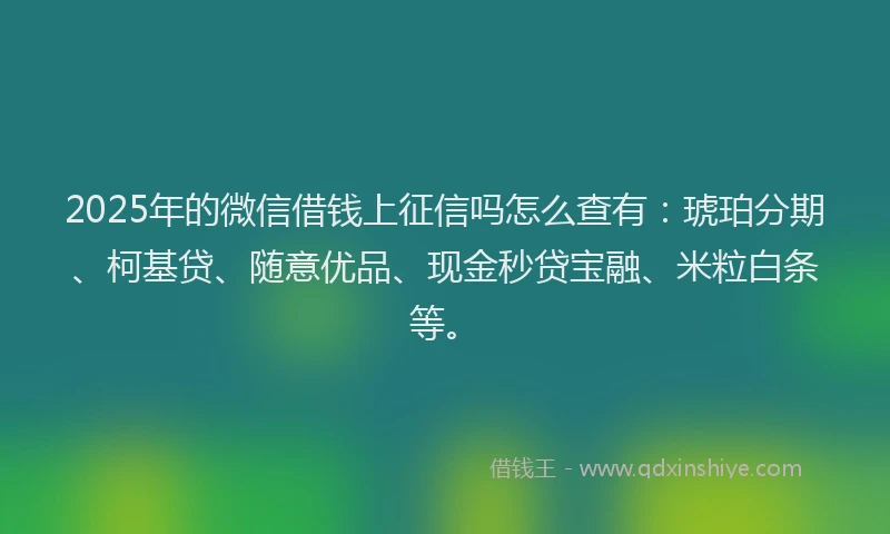 2025年的微信借钱上征信吗怎么查有：琥珀分期、柯基贷、随意优品、现金秒贷宝融、米粒白条等。