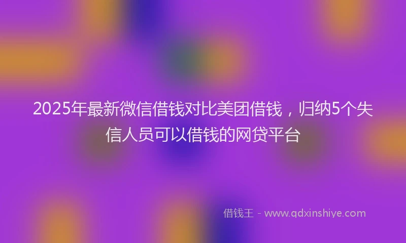 2025年最新微信借钱对比美团借钱，归纳5个失信人员可以借钱的网贷平台
