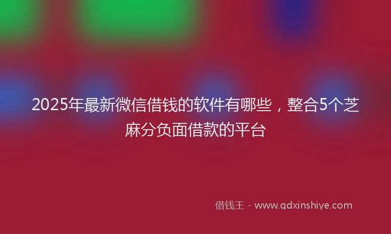 2025年最新微信借钱的软件有哪些，整合5个芝麻分负面借款的平台
